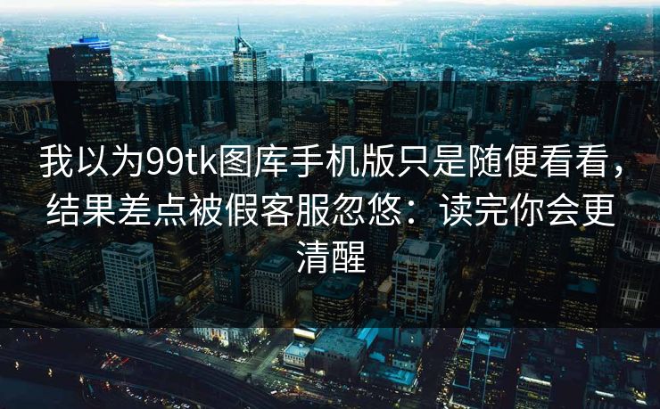 我以为99tk图库手机版只是随便看看，结果差点被假客服忽悠：读完你会更清醒