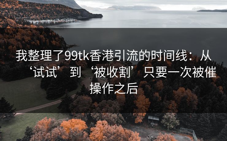 我整理了99tk香港引流的时间线：从‘试试’到‘被收割’只要一次被催操作之后