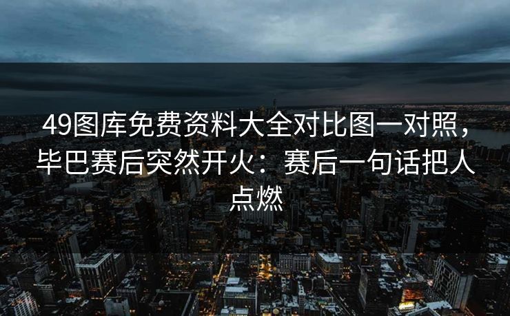 49图库免费资料大全对比图一对照，毕巴赛后突然开火：赛后一句话把人点燃