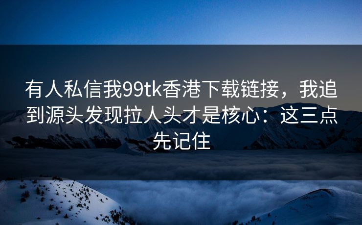 有人私信我99tk香港下载链接，我追到源头发现拉人头才是核心：这三点先记住
