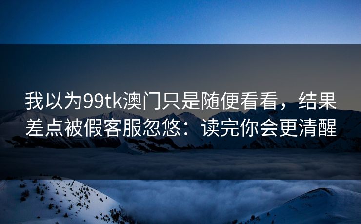 我以为99tk澳门只是随便看看，结果差点被假客服忽悠：读完你会更清醒