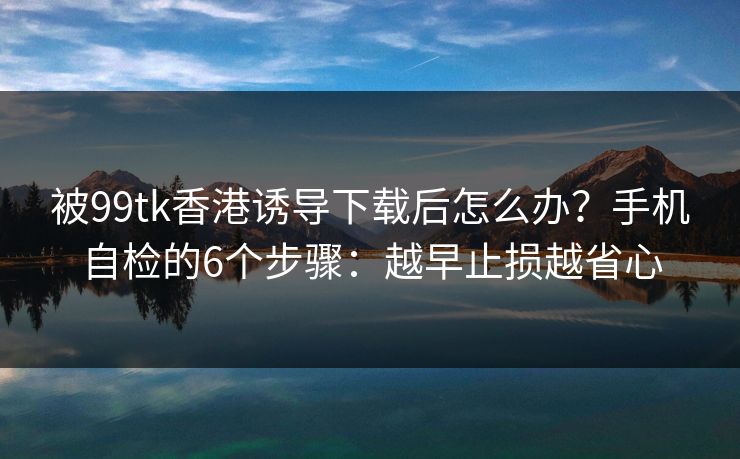 被99tk香港诱导下载后怎么办？手机自检的6个步骤：越早止损越省心