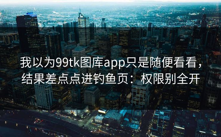 我以为99tk图库app只是随便看看，结果差点点进钓鱼页：权限别全开