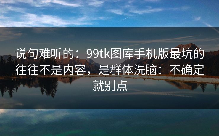 说句难听的:99tk图库手机版最坑的往往不是内容,是群体洗脑:不确定就别点
