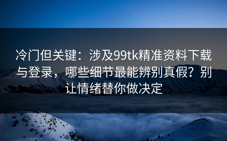 冷门但关键：涉及99tk精准资料下载与登录，哪些细节最能辨别真假？别让情绪替你做决定