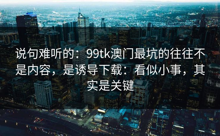 说句难听的:99tk澳门最坑的往往不是内容,是诱导下载:看似小事,其实是关键