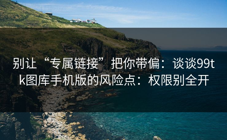 别让“专属链接”把你带偏：谈谈99tk图库手机版的风险点：权限别全开